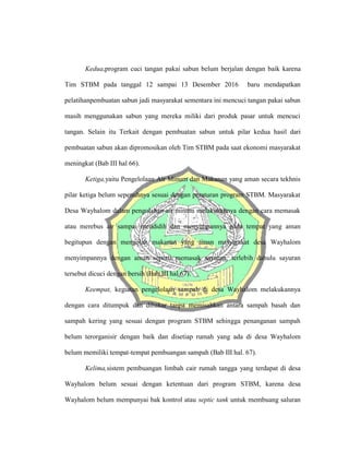 Kedua,program cuci tangan pakai sabun belum berjalan dengan baik karena
Tim STBM pada tanggal 12 sampai 13 Desember 2016 baru mendapatkan
pelatihanpembuatan sabun jadi masyarakat sementara ini mencuci tangan pakai sabun
masih menggunakan sabun yang mereka miliki dari produk pasar untuk mencuci
tangan. Selain itu Terkait dengan pembuatan sabun untuk pilar kedua hasil dari
pembuatan sabun akan dipromosikan oleh Tim STBM pada saat ekonomi masyarakat
meningkat (Bab III hal 66).
Ketiga,yaitu Pengelolaan Air Minum dan Makanan yang aman secara tekhnis
pilar ketiga belum sepenuhnya sesuai dengan peraturan program STBM. Masyarakat
Desa Wayhalom dalam pengolahan air minum melakukannya dengan cara memasak
atau merebus air sampai mendidih dan menyimpannya pada tempat yang aman
begitupun dengan mengolah makanan yang aman masyarakat desa Wayhalom
menyimpannya dengan aman seperti memasak sayuran, terlebih dahulu sayuran
tersebut dicuci dengan bersih (Bab III hal 67).
Keempat, kegiatan pengelolaan sampah di desa Wayhalom melakukannya
dengan cara ditumpuk dan dibakar tanpa memisahkan antara sampah basah dan
sampah kering yang sesuai dengan program STBM sehingga penanganan sampah
belum terorganisir dengan baik dan disetiap rumah yang ada di desa Wayhalom
belum memiliki tempat-tempat pembuangan sampah (Bab III hal. 67).
Kelima,sistem pembuangan limbah cair rumah tangga yang terdapat di desa
Wayhalom belum sesuai dengan ketentuan dari program STBM, karena desa
Wayhalom belum mempunyai bak kontrol atau septic tank untuk membuang saluran
 