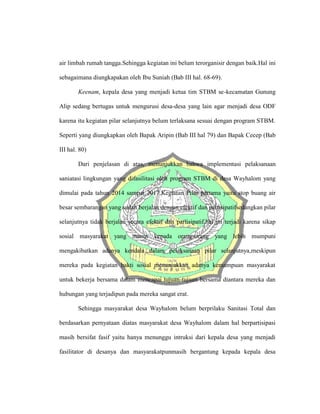 air limbah rumah tangga.Sehingga kegiatan ini belum terorganisir dengan baik.Hal ini
sebagaimana diungkapakan oleh Ibu Suniah (Bab III hal. 68-69).
Keenam, kepala desa yang menjadi ketua tim STBM se-kecamatan Gunung
Alip sedang bertugas untuk mengurusi desa-desa yang lain agar menjadi desa ODF
karena itu kegiatan pilar selanjutnya belum terlaksana sesuai dengan program STBM.
Seperti yang diungkapkan oleh Bapak Aripin (Bab III hal 79) dan Bapak Cecep (Bab
III hal. 80)
Dari penjelasan di atas, menunjukkan bahwa implementasi pelaksanaan
saniatasi lingkungan yang difasilitasi oleh program STBM di desa Wayhalom yang
dimulai pada tahun 2014 sampai 2017.Kegiatan Pilar pertama yaitu stop buang air
besar sembarangan yang sudah berjalan dengan efektif dan partisipatifsedangkan pilar
selanjutnya tidak berjalan secara efektif dan partisipatif,hal ini terjadi karena sikap
sosial masyarakat yang manut kepada orang-orang yang lebih mumpuni
mengakibatkan adanya kendala dalam pelaksanaan pilar selanjutnya,meskipun
mereka pada kegiatan bakti sosial menunjukkan adanya kemampuan masyarakat
untuk bekerja bersama dalam mencapai tujuan-tujuan bersama diantara mereka dan
hubungan yang terjadipun pada mereka sangat erat.
Sehingga masyarakat desa Wayhalom belum berprilaku Sanitasi Total dan
berdasarkan pernyataan diatas masyarakat desa Wayhalom dalam hal berpartisipasi
masih bersifat fasif yaitu hanya menunggu intruksi dari kepala desa yang menjadi
fasilitator di desanya dan masyarakatpunmasih bergantung kepada kepala desa
 