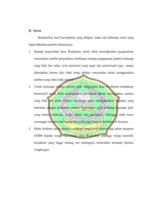 B. Saran
Berdasarkan hasil kesimpulan yang didapat, maka ada beberapa saran yang
dapat diberikan peneliti diantaranya:
1. Kepada pemerintah desa Wayhalom untuk lebih meningkatkan pengetahuan
masyarakat melalui penyuluhan, himbauan tentang penggunaan jamban keluarga
yang baik dan sehat, serta peraturan yang tegas dari pemerintah juga sangat
diharapkan karena jika tidak maka prilaku masyarakat untuk menggunakan
jamban yang sehat tidak optimal.
2. Untuk mencapai prilaku sanitasi total. Masyarakat desa Wayhalom hendaknya
berinisiatif untuk lebih meningkatkan partisipasi dalam mewujudkan sanitasi
yang baik dan perlu adanya koordinasi serta mengupayakan kegiatan yang
berkaitan dengan perbaikan sanitasi lingkungan yaitu terhadap keempat pilar
yang belum terlaksana secara efektif dan partisipatif, Sehingga, tidak harus
menunggu instruksi dari kepala desa yang juga menjadi fasilitator di desanya.
3. Pihak fasiltator perlu adanya sosialisasi yang lebih intensef lagi dalam program
STBM kepada warga masyarakat desa Wayhalom sehingga warga memiliki
kesadaran yang tinggi tentang arti pentingnya kebersihan terhadap Sanitasi
Lingkungan.
 