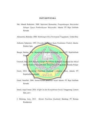 DAFTAR PUSTAKA
Adi, Isbandi Rukminto. 2008. Intervensi Komunitas, Pengembangan Masyarakat
Sebagai Upaya Pemberdayaan Masyarakat, Jakarta: PT Raja Grafindo
Persada
Adisasmita, Rahardjo. 2006. Membangun Desa Partisipatif, Yogyakarta : Graha Ilmu
Arikunto, Suharsimi. 1993. Prosedur Penelitian Suatu Pendekatan Praktek, Jakarta:
Rineka Cipta
Bungin, Burhan. 2008. Metodologi Penelitian Kualitatif, Jakarta: PT. RajaGrafindo
Persada
Creswell, Jhon. 2019. Research Design, Pendekatan Kualitatif, Kuantitatif dan Mixed
Method,Eedisi 3 Terjemah Oleh Ahmad Fawaid Yogyakarta: Pustaka Pelajar
Emzir, 2010. Metedologi Penelitian Kualitatif (Analisis Data), Jakarta: PT
RajaGrafindo persada
Faisal, Sanafiah. 2008. format-format penelitian social Jakarta: PT Raja Grafindo
Persada
Ismail, Asep Usman. 2010. Al-Qur’an dan Kesejahtraan Sosial, Tanggerang; Lentera
Hati, cet I
J. Moleong, Lexy. 2013. Metode Penelitian Kualitatif, Bandung: PT Remaja
Rosdakarya
 