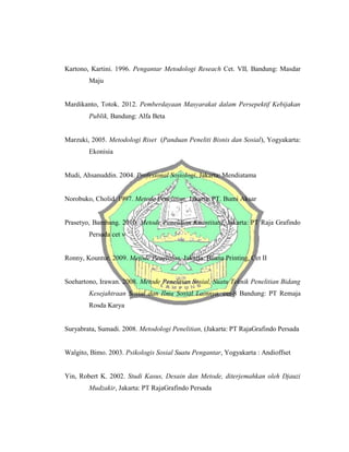 Kartono, Kartini. 1996. Pengantar Metodologi Reseach Cet. VII, Bandung: Masdar
Maju
Mardikanto, Totok. 2012. Pemberdayaan Masyarakat dalam Persepektif Kebijakan
Publik, Bandung: Alfa Beta
Marzuki, 2005. Metodologi Riset (Panduan Peneliti Bisnis dan Sosial), Yogyakarta:
Ekonisia
Mudi, Ahsanuddin. 2004. Profesional Sosiologi, Jakarta: Mendiatama
Norobuko, Cholid. 1997. Metode Penelitian, Jakarta: PT. Bumi Aksar
Prasetyo, Bambang. 2010. Metode Penelitian Kuantitatif, Jakarta: PT Raja Grafindo
Persada cet v
Ronny, Kountur. 2009. Metode Penelitian, Jakarta: Buana Printing, Cet II
Soehartono, Irawan. 2008. Metode Penelitian Sosial, Suatu Teknik Penelitian Bidang
Kesejahtraan Sosial dan Ilmu Sosial Lainnya, cet-8 Bandung: PT Remaja
Rosda Karya
Suryabrata, Sumadi. 2008. Metodologi Penelitian, (Jakarta: PT RajaGrafindo Persada
Walgito, Bimo. 2003. Psikologis Sosial Suatu Pengantar, Yogyakarta : Andioffset
Yin, Robert K. 2002. Studi Kasus, Desain dan Metode, diterjemahkan oleh Djauzi
Mudzakir, Jakarta: PT RajaGrafindo Persada
 
