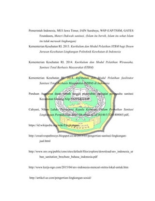 Pemerintah Indonesia, MUI Jawa Timur, IAIN Surabaya, WSP-EAP/TSSM, GATES
Foundasen, Materi Dakwah sanitasi, (Islam itu bersih, Islam itu sehat Islam
itu tidak merusak lingkungan)
Kementerian Kesehatan RI. 2013. Kurikulum dan Modul Pelatihan STBM bagi Dosen
Jurusan Kesehatan Lingkungan Politeknik Kesehatan di Indonesia
Kementerian Kesehatan RI. 2014. Kurikulum dan Modul Pelatihan Wirausaha,
Sanitasi Total Berbasis Masyarakat (STBM)
Kementerian Kesehatan RI. 2014. Kurikulum dan Modul Pelatihan fasilitator
Sanitasi Total Berbasis Masyarakat (STBM) di Indonesia
Panduan Anggaran dasar rumah tangga paguyuban penggiat pengusaha sanitasi
Kecamatan Gunung Alip PAPPSIGULIP
Cahyani, Niken Luluk. Partisipasi Kepala Keluarga Dalam Perbaikan Sanitasi
Lingkungan Permukiman, http://lib.unnes.ac.id/18146/1/3201408065.pdf,
https://id.wikipedia.org/wiki/Lingkungan
http://creativespathways.blogspot.co.id/2015/05/pengertian-sanitasi-lingkungan-
jual.html
http://www.snv.org/public/cms/sites/default/files/explore/download/snv_indonesia_ur
ban_sanitation_brochure_bahasa_indonesia.pdf
http://www.kerja-ngo.com/2015/04/snv-indonesia-mencari-mitra-lokal-untuk.htm
http://artikel-az.com/pengertian-lingkungan-sosial/
 