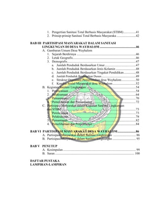 1. Pengertian Sanitasi Total Berbasis Masyarakat (STBM) ...............41
2. Prinsip-prinsip Sanitasi Total Berbasis Masyaraka ........................42
BAB III PARTISIPASI MASYARAKAT DALAM SANITASI
LINGKUNGAN DI DESA WAYHALOM .............................................46
A. Gambaran Umum Desa Wayhalom
1. Sejarah Berdirinya ..........................................................................46
2. Letak Geografis...............................................................................46
3. Demografis......................................................................................47
a. Jumlah Penduduk Berdasarkan Umur.......................................47
b. Jumlah Penduduk Berdasarkan Jenis Kelamin .........................48
c. Jumlah Penduduk Berdasarkan Tingakat Pendidikan...............48
d. Jumlah Penduduk Berdasarkan Dusun...........................................49
e. Struktur Organisasi Pemerintahan desa Wayhalom..................50
f. Kondisi Sosial Masyarakat desa Wayhalom.............................52
B. Kegiatan Sanitasi Lingkungan..............................................................54
1. Perencanaan ....................................................................................54
2. Pelaksanaan.....................................................................................64
3. Pemantauan.....................................................................................70
4. Pemeliharaan dan Pemanfaatan ......................................................72
C. Partisipasi Masyarakat dalam Kegiatan Sanitasi Lingkungan
dan STBM .............................................................................................73
1. Perencanaan ....................................................................................73
2. Pelaksanaan.....................................................................................78
3. Pemantauan.....................................................................................82
4. Pemeliharaan dan Pemanfaatan ......................................................84
BAB VI PARTISIPASI MASYARAKAT DESA WAYHALOM.......................86
A. Partisipasi Masyarakat dalam Sanitasi Lingkungan ............................ 86
B. Partisipasi Masyarakat dalam Sanitasi Lingkungan ............................. 95
BAB V PENUTUP
A. Kesimpulan ........................................................................................... 99
B. Saran ................................................................................................... 100
DAFTAR PUSTAKA
LAMPIRAN-LAMPIRAN
 