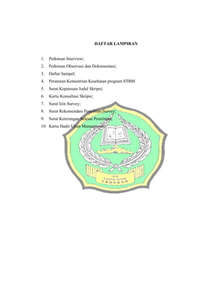 DAFTAR LAMPIRAN
1. Pedoman Interview;
2. Pedoman Observasi dan Dokumentasi;
3. Daftar Sampel;
4. Peraturan Kementrian Kesehatan program STBM
5. Surat Keputusan Judul Skripsi;
6. Kartu Konsultasi Skripsi;
7. Surat Izin Survey;
8. Surat Rekomendasi Penelitian/Survey;
9. Surat Keterangan Selesai Penelitian;
10. Kartu Hadir Ujian Munaqosyah.
 