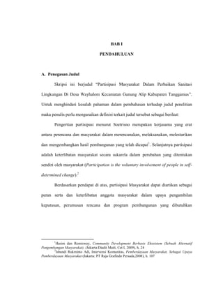 BAB I
PENDAHULUAN
A. Penegasan Judul
Skripsi ini berjudul “Partisipasi Masyarakat Dalam Perbaikan Sanitasi
Lingkungan Di Desa Wayhalom Kecamatan Gunung Alip Kabupaten Tanggamus”.
Untuk menghindari kesalah pahaman dalam pembahasan terhadap judul penelitian
maka penulis perlu menguraikan definisi terkait judul tersebut sebagai berikut:
Pengertian partisipasi menurut Soetrisno merupakan kerjasama yang erat
antara perencana dan masyarakat dalam merencanakan, melaksanakan, melestarikan
dan mengembangkan hasil pembangunan yang telah dicapai1
. Selanjutnya partisipasi
adalah keterlibatan masyarakat secara sukarela dalam perubahan yang ditentukan
sendiri oleh masyarakat (Participation is the voluntary involvement of people in self-
determined change).2
Berdasarkan pendapat di atas, partisipasi Masyarakat dapat diartikan sebagai
peran serta dan keterlibatan anggota masyarakat dalam upaya pengambilan
keputusan, perumusan rencana dan program pembangunan yang dibutuhkan
1
Hasim dan Remisway, Community Development Berbasis Ekosistem (Sebuah Alternatif
Pengembangan Masyarakat), (Jakarta:Diadit Medi, Cet I, 2009), h, 24
2
Isbandi Rukminto Adi, Intervensi Komunitas, Pemberdayaan Masyarakat, Sebagai Upaya
Pemberdayaan Masyarakat (Jakarta: PT Raja Grafindo Persada,2008), h. 107
 