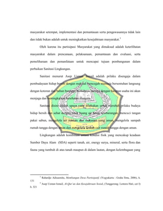 masyarakat setempat, implementasi dan pemantauan serta pengawasannya tidak lain
dan tidak bukan adalah untuk meningkatkan kesejahtraan masyarakat.3
Oleh karena itu partisipasi Masyarakat yang dimaksud adalah keterlibatan
masyarakat dalam prencanaan, pelaksanaan, pemantauan dan evaluasi, serta
pemeliharaan dan pemanfataan untuk mencapai tujuan pembangunan dalam
perbaikan Sanitasi Lingkungan.
Sanitasi menurut Asep Usman Ismail adalah prilaku disengaja dalam
pembudayaan hidup bersih dengan maksud mencegah manusia bersentuhan langsung
dengan kotoran dan bahan buangan berbahaya lainnya dengan harapan usaha ini akan
menjaga dan meningkatkan kesehatan manusia.4
Sanitasi disini adalah upaya yang dilakukan untuk merubah prilaku budaya
hidup bersih dan sehat dengan tidak buang air besar sembarangan, mencuci tangan
pakai sabun, mengelola air minum dan makanan yang aman, mengelola sampah
rumah tangga dengan aman dan mengelola limbah cair rumah tangga dengan aman.
Lingkungan adalah kombinasi antara kondisi fisik yang mencakup keadaan
Sumber Daya Alam (SDA) seperti tanah, air, energy surya, mineral, serta flora dan
fauna yang tumbuh di atas tanah maupun di dalam lautan, dengan kelembagaan yang
3
Rahardjo Adisasmita, Membangun Desa Partisipatif, (Yogyakarta : Graha Ilmu, 2006), h.
131
4
Asep Usman Ismail, Al-Qur’an dan Kesejahtraan Sosial, (Tanggerang; Lentera Hati, cet I)
h. 321
 