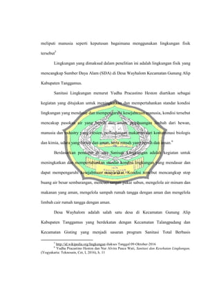 meliputi manusia seperti keputusan bagaimana menggunakan lingkungan fisik
tersebut5
Lingkungan yang dimaksud dalam penelitian ini adalah lingkungan fisik yang
mencangkup Sumber Daya Alam (SDA) di Desa Wayhalom Kecamatan Gunung Alip
Kabupaten Tanggamus.
Sanitasi Lingkungan menurut Yudha Pracastino Heston diartikan sebagai
kegiatan yang ditujukan untuk meningkatkan dan mempertahankan standar kondisi
lingkungan yang mendasar dan mempengaruhi kesejahtraan manusia, kondisi tersebut
mencakup pasokan air yang bersih dan aman, pembuangan limbah dari hewan,
manusia dan industry yang efesien, perlindungan makanan dari kontaminasi biologis
dan kimia, udara yang bersih dan aman, serta rumah yang bersih dan aman.6
Berdasarkan pendapat di atas Sanisati Lingkungan adalah kegiatan untuk
meningkatkan dan mempertahankan standar kondisi lingkungan yang mendasar dan
dapat mempengaruhi kesejahtraan masyarakat. Kondisi tersebut mencangkup stop
buang air besar sembarangan, mencuci tangan pakai sabun, mengelola air minum dan
makanan yang aman, mengelola sampah rumah tangga dengan aman dan mengelola
limbah cair rumah tangga dengan aman.
Desa Wayhalom adalah salah satu desa di Kecamatan Gunung Alip
Kabupaten Tanggamus yang berdekatan dengan Kecamatan Talangpadang dan
Kecamatan Gisting yang menjadi sasaran program Sanitasi Total Berbasis
5
http://id.wikipedia.org/lingkungan diakses Tanggal 09-Oktober-2016
6
Yudha Pracastino Heston dan Nur Alvira Pasca Wati, Sanitasi dan Kesehatan Lingkungan,
(Yogyakarta: Teknosain, Cet, I, 2016), h. 11
 