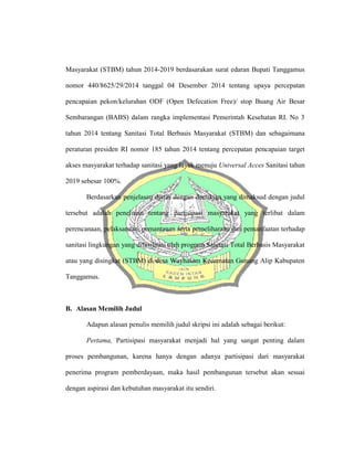 Masyarakat (STBM) tahun 2014-2019 berdasarakan surat edaran Bupati Tanggamus
nomor 440/8625/29/2014 tanggal 04 Desember 2014 tentang upaya percepatan
pencapaian pekon/kelurahan ODF (Open Defecation Free)/ stop Buang Air Besar
Sembarangan (BABS) dalam rangka implementasi Pemerintah Kesehatan RI. No 3
tahun 2014 tentang Sanitasi Total Berbasis Masyarakat (STBM) dan sebagaimana
peraturan presiden RI nomor 185 tahun 2014 tentang percepatan pencapaian target
akses masyarakat terhadap sanitasi yang layak menuju Universal Acces Sanitasi tahun
2019 sebesar 100%.
Berdasarkan penjelasan diatas dengan demikian yang dimaksud dengan judul
tersebut adalah penelitian tentang partisipasi masyarakat yang terlibat dalam
perencanaan, pelaksanaan, pemantauan serta pemeliharaan dan pemanfaatan terhadap
sanitasi lingkungan yang difasilitasi oleh program Sanitasi Total Berbasis Masyarakat
atau yang disingkat (STBM) di desa Wayhalom Kecamatan Gunung Alip Kabupaten
Tanggamus.
B. Alasan Memilih Judul
Adapun alasan penulis memilih judul skripsi ini adalah sebagai berikut:
Pertama, Partisipasi masyarakat menjadi hal yang sangat penting dalam
proses pembangunan, karena hanya dengan adanya partisipasi dari masyarakat
penerima program pemberdayaan, maka hasil pembangunan tersebut akan sesuai
dengan aspirasi dan kebutuhan masyarakat itu sendiri.
 