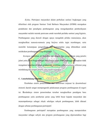 Kedua, Partisipasi masyarakat dalam perbaikan sanitasi lingkungan yang
difasilitasi oleh program Sanitasi Total Berbasis Masyarakat (STBM) merupakan
pendekatan dan paradigma pembangunan yang mengedepankan pemberdayaan
masyarakat melalui metode pemicuan untuk merubah perilaku sanitasi yang higienis.
Pembangunan yang diawali dengan upaya mengubah prilaku manusianya, akan
menghasilkan manusia-manusia yang berjiwa selalu ingin membangun, serta
memiliki kemampuan pengetahuan dan keterampilan yang dibutuhkan untuk
melakukan pembangunan yang diinginkan.
Keempat, penelitian ini berkaitan erat dengan ilmu pengetahuan yang penulis
jalani yaitu prodi Pengembangan Masyarakat Islam (PMI), sehingga diharapkan tidak
mengalami kesulitan di dalam pelaksanaan penelitian serta tersedianya referensi yang
mendukung dan tempat peneliti yang masih terjangkau.
C. Latarbelakang Masalah
Perubahan sistem pemerintahan dari sentralisasi terpusat ke desentralisasi
otonomi daerah sangat mempengaruhi pelaksanaan program pembangunan di negeri
ini. Berubahnya sistem pemerintahan tersebut menghasilkan paradigma baru
pembangunan yaitu pemberian peran yang lebih besar kepada masyarakat dan
menempatkannya sebagai obyek sekaligus subyek pembangunan, lebih dikenal
dengan sebutan pembangunan partisipatif.
Pembangunan partisipatif merupakan pembangunan yang memposisikan
masyarakat sebagai subyek atas program pembangunan yang diperuntukkan bagi
 