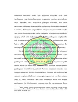kepentingan masyarakat sendiri serta melibatkan masyarakat secara aktif.
Pembangunan yang dilaksanakan dengan menggunakan paradigma pemberdayaan
sangat diperlukan untuk mewujudkan partisipasi masyarakat, baik dalam
perencanaan, pelaksanaan dan pengendalian pembangunan di Desa, Kelurahan, dan di
Kecamatan.7
Pembangunan yang melibatkan partisipasi masyarakat adalah suatu hal
yang penting dimana masyarakat tersebut yang paling mengetahui atau mempelajari
apa yang terbaik untuk lingkungan mereka. Melalui pembangunan yang berakibat
pada perubahan perilaku manusianya, akan menghasilkan manusia-manusia yang
berjiwa selalu ingin membangun, serta memiliki kemampuan pengetahuan dan
keterampilan yang dibutuhkan untuk melakukan pembangunan yang diinginkannya.
Merujuk pada defenisi pembangunan partisipatif tersebut, terlihat bahwasanya
masyarakat menjadi pelaku utama dalam pelaksanaan pembangunan tersebut. Artinya
partisipasi masyarakat sangat menentukan keberhasilan dalam pencapaian tujuan
pembangunan tersebut, sehingga dalam hal ini partisipasi masyarakat sangatlah
penting. adapun tiga alasan utama sangat pentingnya partisipasi masyarakat dalam
pembangunan menurut Conyers, yaitu: (1) Partisipasi masyarakat merupakan suatu
alat guna memperoleh informasi mengenai kondisi, kebutuhan, dan sikap masyarakat
setempat, yang tanpa kehadirannya program pembangunan serta proyek-proyek akan
gagal. (2) Bahwa masyarakat akan lebih mempercayai proyek atau program
pembangunan jika dilibatkan dalam proses persiapan dan perencanaannya. Karena
7
Wahyu Pebriani, Analisis Partisipasi Masyarakat Terhadap Pelaksanaan Program Nasional
Pemberdayaan Masyarakat Mandiri Perdesaan (Surabaya Universitas Wijaya Putra, 2015), h. 3 di
akses tanggal 18 Oktober 2016
 