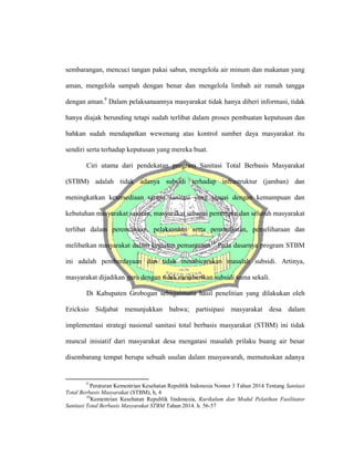 sembarangan, mencuci tangan pakai sabun, mengelola air minum dan makanan yang
aman, mengelola sampah dengan benar dan mengelola limbah air rumah tangga
dengan aman.9
Dalam pelaksanaannya masyarakat tidak hanya diberi informasi, tidak
hanya diajak berunding tetapi sudah terlibat dalam proses pembuatan keputusan dan
bahkan sudah mendapatkan wewenang atas kontrol sumber daya masyarakat itu
sendiri serta terhadap keputusan yang mereka buat.
Ciri utama dari pendekatan program Sanitasi Total Berbasis Masyarakat
(STBM) adalah tidak adanya subsidi terhadap infrastruktur (jamban) dan
meningkatkan ketersediaan sarana sanitasi yang sesuai dengan kemampuan dan
kebutuhan masyarakat sasaran, masyarakat sebagai pemimpin dan seluruh masyarakat
terlibat dalam perencanaan, pelaksanaan serta pemanfaatan, pemeliharaan dan
melibatkan masyarakat dalam kegiatan pemantauan10
Pada dasarnya program STBM
ini adalah pemberdayaan dan tidak membicarakan masalah subsidi. Artinya,
masyarakat dijadikan guru dengan tidak memberikan subsidi sama sekali.
Di Kabupaten Grobogan sebagaimana hasil penelitian yang dilakukan oleh
Ericksio Sidjabat menunjukkan bahwa; partisipasi masyarakat desa dalam
implementasi strategi nasional sanitasi total berbasis masyarakat (STBM) ini tidak
muncul inisiatif dari masyarakat desa mengatasi masalah prilaku buang air besar
disembarang tempat berupa sebuah usulan dalam musyawarah, memutuskan adanya
9
Peraturan Kementrian Kesehatan Republik Indonesia Nomor 3 Tahun 2014 Tentang Sanitasi
Total Berbasis Masyarakat (STBM), h, 4
10
Kementrian Kesehatan Republik Iindonesia, Kurikulum dan Modul Pelatihan Fasilitator
Sanitasi Total Berbasis Masyarakat STBM Tahun 2014. h. 56-57
 
