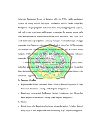Kabupaten Tanggamus dengan di dampingi oleh tim STBM selaku pendukung
kegiatan di bidang sanitasi lingkungan, memberikan maksud bahwa masyarakat
ditempatkan sebagai pengambil keputusan utama dan penanggung jawab kegiatan,
baik pada proses perencanaan, pelaksanaan, pemantauan dan evaluasi sampai pada
tahap pemeliharaan dan pemanfaatan terhadap sarana sanitasi ini, pada tahun 2016
sudah melaksanakan pilar pertama yaitu stop buang air besar sembarangan sehingga
masyarakat desa Wayhalom dinyatakan desa On Defecation Free (ODF) atau desa
yang terbebas dari BAB sembarangan, meskipun masyarakt desa Wayhalom belum
mencapai prilaku sanitasi total karena pada kegiatan pilar selanjutnya partisipasi
masyarakat pasif atau masih bersifat top down.
Latarbelakang masalah tersebut di atas, menjadi dasar bagi penulis untuk
melakukan penelitian lebih lanjut mengenai sejauh mana Partisipasi Masyarakat
dalam Perbaikan Sanitasi Lingkungan di Desa Wayhalom Kecamatan Gunung Alip
Kabupaten Tanggamus.
D. Rumusan Masalah
a. Bagaimana Partisipasi Masyarakat dalam Perbaikan Sanitasi Lingkungan di Desa
Wayhalom Kecamatan Gunung Alip Kabupaten Tanggamus.?
b. Bagaimana Implementasi Pelaksanaan Sanitasi Lingkungan oleh Masyarakat
Desa Wayhalaom Kecamatan Gunung Alip Kabupaten Tanggamus.?
E. Tujuan
a. Untuk Mengetahui Bagaimana Partisipasi Masyarakat dalam Perbaikan Sanitasi
Lingkungan di desa Wayhalom Kecamatan Gunung Alip Kabupaten Tanggamus.
 