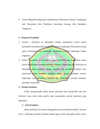 b. Untuk Mengetahui Bagaimana Implementasi Pelaksanaan Sanitasi Lingkungan
oleh Masyarakat desa Wayhalom Kecamatan Gunung Alip Kabupaten
Tanggamus.
F. Kegunaan Penelitian
1. Teoritis : Penelitian ini diharapkan mampu memperkaya teoritis terkait
partisipatif masyarakat dalam perbaikan Sanitasi Lingkungan Masyarakat tentang
upaya membangun rasa kepedulian masyarakat terhadap lingkungan tempat
tinggalnya.
2. Praktis : Penelitian ini diharapkan dapat bermanfaat bagi masyarakat umum
dalam berpartisipasi terhadap perbaikan Sanitasi Lingkungan dan Penelitian ini
diharapkan dapat dijadikan sebagai masukan bagi penduduk setempat serta
pemerintah dalam membuat kebijakan terkait dengan perbaikan sanitasi
lingkungan serta menambah wawasan dan pengetahuan peneliti mengenai
partisipasi masyarakat.
G. Metode Penelitian
Untuk mempermudah dalam proses penelitian dan memperoleh data dan
informasi yang valid, maka penulis akan menguraikan metode penelitian yang
digunakan.
1. Jenis Penelitian
Dalam penelitian ini penulis menggunakan jenis penelitian kualitatif. menurut
Lexy J. Moleong penelitian kualitatif adalah upaya untuk menyajikan dunia sosial,
 