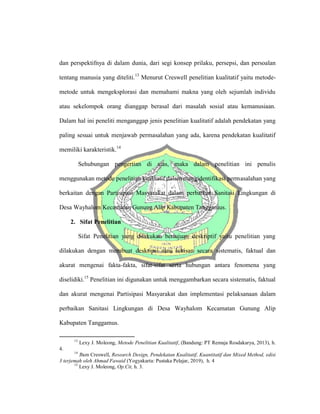 dan perspektifnya di dalam dunia, dari segi konsep prilaku, persepsi, dan persoalan
tentang manusia yang diteliti.13
Menurut Creswell penelitian kualitatif yaitu metode-
metode untuk mengeksplorasi dan memahami makna yang oleh sejumlah individu
atau sekelompok orang dianggap berasal dari masalah sosial atau kemanusiaan.
Dalam hal ini peneliti menganggap jenis penelitian kualitatif adalah pendekatan yang
paling sesuai untuk menjawab permasalahan yang ada, karena pendekatan kualitatif
memiliki karakteristik.14
Sehubungan pengertian di atas, maka dalam penelitian ini penulis
menggunakan metode penelitian kualitatif dalam mengidentifikasi permasalahan yang
berkaitan dengan Partisipasi Masyarakat dalam perbaikan Sanitasi Lingkungan di
Desa Wayhalom Kecamatan Gunung Alip Kabupaten Tanggamus.
2. Sifat Penelitian
Sifat Penelitian yang dilakukan bertujuan deskriptif yaitu penelitian yang
dilakukan dengan membuat deskripsi atau lukisan secara sistematis, faktual dan
akurat mengenai fakta-fakta, sifat-sifat serta hubungan antara fenomena yang
diselidiki.15
Penelitian ini digunakan untuk menggambarkan secara sistematis, faktual
dan akurat mengenai Partisipasi Masyarakat dan implementasi pelaksanaan dalam
perbaikan Sanitasi Lingkungan di Desa Wayhalom Kecamatan Gunung Alip
Kabupaten Tanggamus.
13
Lexy J. Moleong, Metode Penelitian Kualitatif, (Bandung: PT Remaja Rosdakarya, 2013), h.
4.
14
Jhon Creswell, Research Design, Pendekatan Kualitatif, Kuantitatif dan Mixed Method, edisi
3 terjemah oleh Ahmad Fawaid (Yogyakarta: Pustaka Pelajar, 2019), h. 4
15
Lexy J. Moleong, Op.Cit, h. 3.
 
