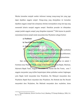 Mereka kemudian menjadi sumber informasi tentang orang-orang lain yang juga
dapat dijadikan anggota sampel. Orang-orang yang ditunjukkan ini kemudian
dijadikan anggota sampel dan selanjutnya diminta menunjukkan orang lain lagi yang
memenuhi kriteria menjadi anggota sampel. Demikian prosedur ini dilanjutkan
sampai jumlah anggota sampel yang diinginkan terpenuhi.20
Oleh karena itu peneliti
menentukan kriteria sampel untuk masyarakat desa Wayhalom sebagai berikut:
a) Pasilitator
b) Tim STBM desa Wayhalom
c) Anggota Masyarakat
1. Anggota masyarakat yang terlibat dalam setiap proses perbaikan
sanitasi lingkungan di desa Wayhalom baik pada saat pelaksanaan,
pemantauan dan evaluasi maupun pemeliharaan dan pemanfaatan.
Dari ciri-ciri tersebut maka yang menjadi sample penelitian ini adalah 1
Fasilitator desa Wayhlom Bapak Cecep, 4 Tim STBM yaitu Ketua Bapak, Maulizan,
Sekertaris Bapak Tama, Anggota Tim STBM Ibu Suniah dan Ibu Yunita, serta 7
anggota masyarakat yang terlibat berpartisipasi dalam perbaikan sanitasi lingkungan
yaitu Bapak Jaridi masyarakat desa Wayhalom, Ibu Muhayati masyarakat desa
Wayhalom Bapak Rusin mayarakat desa Wayhalom, Ibu Rohmah dan Ibu Rusnah
masyarakat desa Wayhalom, Ibu Mukinah masyarakat desa wayhalom, ketua
20
Irawan Soehartono, Metode Penelitian Sosial, (Bandung: PT Remaja Rodakarya, 2008), Cet.
Ke-7, h. 63.
 