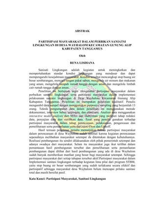 ABSTRAK
PARTISIPASI MASYARAKAT DALAM PERBIKAN SANIATSI
LINGKUNGAN DI DESA WAYHALOM KECAMATAN GUNUNG ALIP
KABUPATEN TANGGAMUS
Oleh
RENA LISDIANA
Sanisati Lingkungan adalah kegiatan untuk meningkatkan dan
mempertahankan standar kondisi lingkungan yang mendasar dan dapat
mempengaruhi kesejahtraan masyarakat. Kondisi tersebut mencangkup stop buang air
besar sembarangan, mencuci tangan pakai sabun, mengelola air minum dan makanan
yang aman, mengelola sampah rumah tangga dengan aman dan mengelola limbah
cair rumah tangga dengan aman.
Penelitian ini bertujuan ingin mengetahui partisipasi masyarakat dalam
perbaikan sanitasi lingkungan serta partisipasi masyarakat dalam implementasi
pelaksanaan saniatsi lingkungan di Desa Wayhalom Kecamatan Gunung Alip
Kabupaten Tanggamus. Penelitian ini merupakan penelitian kualitatif. Penulis
mengambil data sampel dengan menggunakan purposive sampling yang berjumlah 13
orang. Teknik pengumpulan data dalam penelitian ini menggunakan metode
dokumentasi, interview bebas terpimpin, dan observasi. Analisis data menggunakan
interactive model analysis dari Miles dan Huberman yang meliputi tahap reduksi
data, penyajian data dan verifikasi data. Teori yang penulis gunakan terhadap
partisipasi masyarakat dalam tahap perencanaan, pelaksanaan, pengawasan dan
pemeliharaan serta pemanfaatan yaitu dari teori Chon dan Uphoff.
Hasil temuan penelitian penulis menunjukan bahwa partisipasi masyarakat
dalam perencanaan di desa Wayhalom sudah optimal karena kegiatan perencanaan
sepenuhnya melibatkan masyarakat setempat da ditentukan dengan kebutuhannya.
Realisasi pembangunan itu sendiri dilaksanakan oleh pihak pemerintah setempat dan
adanya swadaya dari masyarakat. Selain itu masyarakat juga ikut terlibat dalam
pemantauan hasil pembangunan tersebut dan pemeliharaan serta pemanfaatan
pembangunan dapat dilihat dari hasil pembangunan yang ada di desa Wayhalom
sudah banyak memberikan manfaat yang besar bagi masyarakat setempat. Sehingga
partisipasi masyarakat dari setiap tahapan tersebut aktif.Partisipasi masyarakat dalam
Implementasi sanitasi lingkungan terhadap kegiatan lima pilar dari program STBM,
yaitu stop buang air besar sembarangan yang sudah terlaksana secara efektif dan
partisipatif sehingga masyarakat desa Wayhalom belum mencapai prilaku sanitasi
total dan masih bersifat pasif.
Kata Kunci: Partisipasi Masyarakat, Sanitasi Lingkungan
 