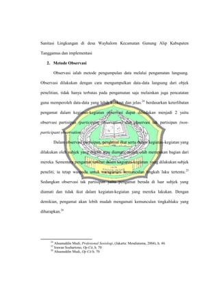 Sanitasi Lingkungan di desa Wayhalom Kecamatan Gunung Alip Kabupaten
Tanggamus dan implementasi
2. Metode Observasi
Observasi ialah metode pengumpulan data melalui pengamatan langsung.
Observasi dilakukan dengan cara mengumpulkan data-data langsung dari objek
penelitian, tidak hanya terbatas pada pengamatan saja melainkan juga pencatatan
guna memperoleh data-data yang lebih konkret dan jelas.24
berdasarkan keterlibatan
pengamat dalam kegiatan-kegiatan observasi dapat dibedakan menjadi 2 yaitu
observasi partisipan (participant observation) dan observasi tak partisipan (non-
participant observation).
Dalam observasi partisipan, pengamat ikut serta dalam kegiatan-kegiatan yang
dilakukan oleh subjek yang diteliti atau diamati, seolah-olah merupakan bagian dari
mereka. Sementara pengamat terlibat dalam kegiatan-kegiatan yang dilakukan subjek
peneliti, ia tetap waspada untuk mengamati kemunculan tingkah laku tertentu.25
Sedangkan observasi tak partisipan yaitu pengamat berada di luar subjek yang
diamati dan tidak ikut dalam kegiatan-kegiatan yang mereka lakukan. Dengan
demikian, pengamat akan lebih mudah mengamati kemunculan tingkahlaku yang
diharapkan.26
24
Ahsanuddin Mudi, Profesional Sosiologi, (Jakarta: Mendiatama, 2004), h. 44.
25
Irawan Soehartono, Op Cit, h. 70
26
Ahsanuddin Mudi, Op Cit h. 70
 