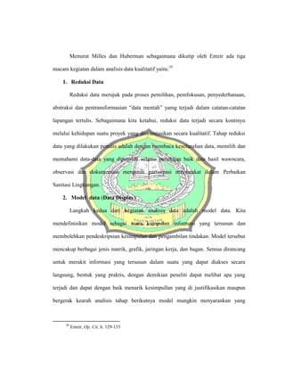 Menurut Milles dan Huberman sebagaimana dikutip oleh Emzir ada tiga
macam kegiatan dalam analisis data kualitatif yaitu:35
1. Reduksi Data
Reduksi data merujuk pada proses pemilihan, pemfokusan, penyederhanaan,
abstraksi dan pentransformasian “data mentah” yamg terjadi dalam catatan-catatan
lapangan tertulis. Sebagaimana kita ketahui, reduksi data terjadi secara kontinyu
melalui kehidupan suatu proyek yang diorientasikan secara kualitatif. Tahap reduksi
data yang dilakukan penulis adalah dengan membaca keseluruhan data, memilih dan
memahami data-data yang diperoleh selama penelitian baik data hasil wawncara,
observasi dan dokumentasi mengenai partisipasi masyarakat dalam Perbaikan
Sanitasi Lingkungan.
2. Model data (Data Display)
Langkah kedua dari kegiatan analisis data adalah model data. Kita
mendefinisikan model sebagai suatu kumpulan informasi yang tersusun dan
membolehkan pendeskripsian kesimpulan dan pengambilan tindakan. Model tersebut
mencakup berbagai jenis matrik, grafik, jaringan kerja, dan bagan. Semua dirancang
untuk merakit informasi yang tersusun dalam suatu yang dapat diakses secara
langsung, bentuk yang praktis, dengan demikian peneliti dapat melihat apa yang
terjadi dan dapat dengan baik menarik kesimpullan yang di justifikasikan maupun
bergerak kearah analisis tahap berikutnya model mungkin menyarankan yang
35
Emzir, Op, Cit, h. 129-133
 