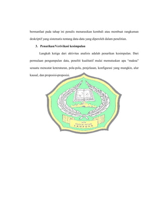 bermanfaat pada tahap ini penulis menarasikan kembali atau membuat rangkuman
deskriptif yang sistematis tentang data-data yang diperoleh dalam penelitian.
3. Penarikan/Verivikasi kesimpulan
Langkah ketiga dari aktivitas analisis adalah penarikan kesimpulan. Dari
permulaan pengumpulan data, peneliti kualitatif mulai memutuskan apa “makna”
sesuatu mencatat keteraturan, pola-pola, penjelasan, konfigurasi yang mungkin, alur
kausal, dan proposisi-proposisi.
 