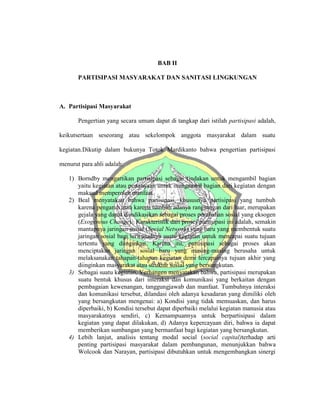 BAB II
PARTISIPASI MASYARAKAT DAN SANITASI LINGKUNGAN
A. Partisipasi Masyarakat
Pengertian yang secara umum dapat di tangkap dari istilah partisipasi adalah,
keikutsertaan seseorang atau sekelompok anggota masyarakat dalam suatu
kegiatan.Dikutip dalam bukunya Totok Mardikanto bahwa pengertian partisipasi
menurut para ahli adalah:
1) Borndby mengartikan partisipasi sebagai tindakan untuk mengambil bagian
yaitu kegiatan atau pertanyaan untuk mengambil bagian dari kegiatan dengan
maksud memperoleh manfaat.
2) Beal menyatakan bahwa partisipasi, khususnya partisipasi yang tumbuh
karena pengaruh atau karena tumbuh adanya rangsangan dari luar, merupakan
gejala yang dapat diindikasikan sebagai proses perubahan sosial yang eksogen
(Exogenous Change). Karakteristik dari proses partisipasi ini adalah, semakin
mantapnya jaringan sosial (Social Network) yang baru yang membentuk suatu
jaringan sosial bagi terwujudnya suatu kegiatan untuk mencapai suatu tujuan
tertentu yang diinginkan. Karena itu, partisipasi sebagai proses akan
menciptakan jaringan sosial baru yang masing-masing berusaha untuk
melaksanakan tahapan-tahapan kegiatan demi tercapainya tujuan akhir yang
diinginkan masyarakat atau struktur sosial yang bersangkutan.
3) Sebagai suatu kegiatan, Verhangen menyatakan bahwa, partisipasi merupakan
suatu bentuk khusus dari interaksi dan komunikasi yang berkaitan dengan
pembagaian kewenangan, tanggungjawab dan manfaat. Tumbuhnya interaksi
dan komunikasi tersebut, dilandasi oleh adanya kesadaran yang dimiliki oleh
yang bersangkutan mengenai: a) Kondisi yang tidak memuaskan, dan harus
diperbaiki, b) Kondisi tersebut dapat diperbaiki melalui kegiatan manusia atau
masyarakatnya sendiri, c) Kemampuannya untuk berpartisipasi dalam
kegiatan yang dapat dilakukan, d) Adanya kepercayaan diri, bahwa ia dapat
memberikan sumbangan yang bermanfaat bagi kegiatan yang bersangkutan.
4) Lebih lanjut, analisis tentang modal social (social capital)terhadap arti
penting partisipasi masyarakat dalam pembangunan, menunjukkan bahwa
Wolcook dan Narayan, partisipasi dibutuhkan untuk mengembangkan sinergi
 