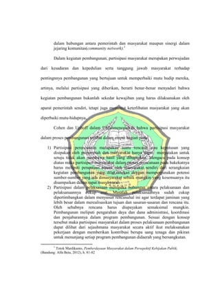 dalam hubungan antara pemerintah dan masyarakat maupun sinergi dalam
jejaring komunitas(community network).1
Dalam kegiatan pembangunan, partisipasi masyarakat merupakan perwujudan
dari kesadaran dan kepedulian serta tanggung jawab masyarakat terhadap
pentingnnya pembangunan yang bertujuan untuk memperbaiki mutu hudip mereka,
artinya, melalui partisipasi yang diberikan, berarti benar-benar menyadari bahwa
kegiatan pembangunan bukanlah sekedar kewajiban yang harus dilaksanakan oleh
aparat pemerintah sendiri, tetapi juga menuntut keterlibatan masyarakat yang akan
diperbaiki mutu-hidupnya.
Cohen dan Uphoff dalam Ulifahmenegaskan bahwa partisipasi masyarakat
dalam proses pembangunan terlibat dalam empat bagian yaitu:
1) Partisipasi perencanaan merupakan suatu rencana atau keputusan yang
disipakan oleh pemerintah dan masyarakat hanya dapat menyatakan untuk
setuju tidak akan membawa hasil yang diharapkan. Mengacu pada konsep
diatas maka partisipasi masyarakat dalam proses prencanaan pada hakekatnya
harus meliputi penentuan tujuan oleh masyarakat sendiri dari serangkaian
kegiatan pembangunan yang dilaksanakan dengan mempergunakan potensi
sumber-sumber yang ada dimasyarakat sebaik mungkin yang kesemuanya itu
disampaikan dalam rapat musyawarah
2) Partisipasi dalam pelaksanaan merupaka hubungan antara pelaksanaan dan
pelaksanaannya cukup erat. Masalah pelaksanaannya sudah cukup
dipertimbangkan dalam menyusun rencanahal ini agar terdapat jaminan yang
lebih besar dalam merealisasikan tujuan dan sasaran-sasaran dan rencana itu.
Oleh sebabnya rencana harus diupayakan semaksimal mungkin.
Pembangunan meliputi pengarahan daya dan dana administrasi, koordinasi
dan penjabarannya dalam program pembangunan. Sesuai dengan konsep
tersebut maka partisipasi masyarakat dalam proses pelaksanaan pembangunan
dapat dilihat dari sejauhmana masyarakat secara aktif ikut melaksanakan
pekerjaan dengan memberikan kontribusi berupa uang tenaga dan pikiran
untuk menunjang setiap program pembangunan didaerah yang bersangkutan.
1
Totok Mardikanto, Pemberdayaan Masyarakat dalam Persepektif Kebijakan Publik,
(Bandung: Alfa Beta, 2012), h. 81-82
 