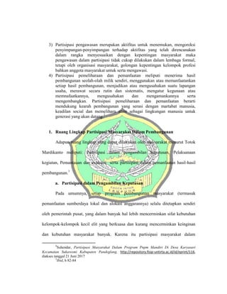 3) Partisipasi pengawasan merupakan aktifitas untuk menemukan, mengoreksi
penyimpangan-penyimpangan terhadap aktifitas yang telah direncanakan
dalam rangka menyesuaikan dengan kepentingan masyarakat maka
pengawasan dalam partisipasi tidak cukup dilakukan dalam lembaga formal,
tetapi oleh organisasi masyarakat, golongan kepentingan kelompok profesi
bahkan anggota masyarakat untuk serta mengawasi.
4) Partisipasi pemeliharaan dan pemanfaatan meliputi menerima hasil
pembangunan seolah-olah milik sendiri, menggunakan atau memanfaatankan
setiap hasil pembangunan, menjadikan atau mengusahakan suatu lapangan
usaha, merawat secara rutin dan sistematis, mengatur kegunaan atau
memnafaatkannya, mengusahakan dan mengamankannya serta
mengembangkan. Partisipasi pemeliharaan dan pemanfaatan berarti
mendukung kearah pembangunan yang serasi dengan martabat manusia,
keadilan social dan memelihara alam sebagai lingkungan manusia untuk
generasi yang akan datang.2
1. Ruang Lingkup Partisipasi Masyarakat Dalam Pembangunan
Adapun ruang lingkup yang dapat dilakukan oleh masyarakat menurut Totok
Mardikanto meliputi: Partisipasi dalam pengambilan keputusan, Pelaksanaan
kegiatan, Pemantauan dan evaluasi serta partisipasi dalam pemanfaatan hasil-hasil
pembangunan.3
a. Partisipasi dalam Pengambilan Keputusan
Pada umumnya, setiap program pembangunan masyarakat (termasuk
pemanfaatan sumberdaya lokal dan alokasi anggarannya) selalu ditetapkan sendiri
oleh pemerintah pusat, yang dalam banyak hal lebih mencerminkan sifat kebutuhan
kelompok-kelompok kecil elit yang berkuasa dan kurang mencerminkan keinginan
dan kebutuhan masyarakat banyak. Karena itu partisipasi masyarakat dalam
2
Suhendar, Partisipasi Masyarakat Dalam Program Pnpm Mandiri Di Desa Karyasari
Kecamatan Sukaresmi Kabupaten Pandeglang, http://repository.fisip-untirta.ac.id/id/eprint/116,
diakses tanggal 21 Juni 2017
3
Ibid, h 82-84
 