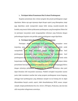 c. Partisipasi dalam Pemantauan Dan Evaluasi Pembangunan
Kegiatan pemantauan dan evaluasi program dan proyek pembangunan sangat
diperlukan. Bukan saja agar tujuannya dapat dicapai seperti yang diharapakan, tetapi
juga diperlukan untuk memperoleh umpan balik tentang masalah-masalah dan
kendala yang muncul dalam pelaksanaan pembangunan yang bersangkutan.Dalam hal
ini partisipasi masyarakat untuk mengumpulkan informasi yang berkaitan dengan
perkembangan kegiatan serta perilaku aparat pembangunan sangat diperlukan.
d. Partisipasi dalam Pemanfaatan Hasil Pembangunan
Partisipasi dalam pemanfaatan hasil pembangunan, merupakan unsur
terpenting yang sering terlupakan.Sebab, tujuan pembangunan adalah untuk
memperbaiki mutu hidup masyarakat banyak sehingga pemerataan hasil
pembangunan merupakan tujuan utama.Disamping itu, pemanfaatan hasil
pembangunan akan merangsang kemauan dan kesukarelaan masyarakat untuk selalu
berpartisipasi dalam setiap program yang akan datang.Sayangnya, partisipasi dalam
pemanfaatan hasil pembangunan pada umumnya, yang seringkali menganggap bahwa
dengan selesainya pelaksanaan pembangunan itu otomatis manfaatnya akan pasti
dapat dirasakan oleh masyarakat sasarannya. Padahal seringkali masyarakat sasaran
justru tidak memahami manfaat dari setiap program pembangunan secara langsung,
sehingga hasil pembangunan yang dilakukan menjadi sia-sia.Tentang hal ini dapat
dikemukakan banyak contoh, seperti, tidak dimanfaatkannya MCK umum, tempat
sampah, tempat pemberhentian bus (bus shelter), SD Inpres, Puskesmas, dan lain-lain
oleh masyarakat sebagaimana semestinya.
 