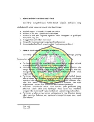 2. Bentuk-Bentuk Partisipasi Masyarakat
Dusseldrop mengidentifikasi bentuk-bentuk kegiatan partisipasi yang
dilakukan oleh setiap warga masyarakat yaitu dapat berupa:
a. Menjadi anggota kelompok-kelompok masyarakat
b. Melibatkan diri pada kegiatan diskusi kelompok
c. Melibatkan diri pada kegiatan organisasi untuk menggerakkan partisipasi
masyarakat yang lain
d. Menggerakan sumberdaya masyarakat
e. Mengambil bagian dalam proses pengambilan keputusan
f. Memanfaatkan hasil-hasil yang dicapai dari kegiatan masyaraktnya4
3. Derajat Kesukarelaan Partisipasi Masyarakat
Dusseldorp dalam Mardikanto membedakan adanya beberapa jenjang
kesukarelaan sebagai berikut:
a. Partisipasi spontan, yaitu peran serta yang tumbuh karena motivasi intrinsik
berupa pemahaman, penghayatan, dan keyakinannya sendiri.
b. Partisipasi terinduksi, yaitu peran serta yang tumbuh karena terinduksi oleh
adanya motivasi ekstrinsik (berupa bujukan, pengaruh, dorongan) dari luar;
meskipun yang bersangkutan tetap memiliki kebebasan penuh untuk
berpartisipasi.
c. Partisipasi tertekan oleh kebiasaan, yaitu peranserta yang tumbuh karena
adanya tekanan yang dirasakan sebagaimana layaknya warga masyarakat pada
umumnya, atau peranserta yang dilakukan untuk mematuhi kebiasaan, nilai-
nilai, atau norma yang dianut oleh masyarakat setempat. Jika tidak
berperanserta, khawatir akan tersisih atau dikucilkan masyarakatnya.
d. Partisipasi tertekanoleh alasan sosial-ekonomi, yaitu peranserta yang
dilakukan karena takut akan kehilangan status sosial atau menderita
kerugian/tidak memperoleh bagian manfaat dari kegiatan yang dilaksanakan.
e. Partisipasi tertekan oleh peraturan, yaitu peranserta yang dilakukan karena
takut menerima hukuman dari peraturan/ketentuan-ketentuan yang sudah
diberlakukan.5
4
Ibid, h. 86
5
Ibid, h. 87
 