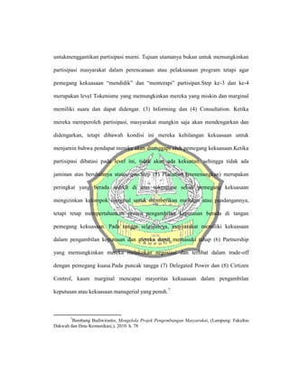 untukmenggantikan partisipasi murni. Tujuan utamanya bukan untuk memungkinkan
partisipasi masyarakat dalam perencanaan atau pelaksanaan program tetapi agar
pemegang kekuasaan “mendidik” dan “menterapi” partisipan.Step ke-3 dan ke-4
merupakan level Tokenisme yang memungkinkan mereka yang miskin dan marginal
memiliki suara dan dapat didengar. (3) Informing dan (4) Consultation. Ketika
mereka memperoleh partisipasi, masyarakat mungkin saja akan mendengarkan dan
didengarkan, tetapi dibawah kondisi ini mereka kehilangan kekuasaan untuk
menjamin bahwa pendapat mereka akan ditanggapi oleh pemegang kekuasaan.Ketika
partisipasi dibatasi pada level ini, tidak akan ada kekuatan, sehingga tidak ada
jaminan atas berubahnya status quo.Step (5) Placation (menenangkan) merupakan
peringkat yang berada sedikit di atas tokenisme sebab pemegang kekuasaan
mengizinkan kelompok marginal untuk memberikan masukan atau pandangannya,
tetapi tetap mempertahankan proses pengambilan keputusan berada di tangan
pemegang kekuasaan. Pada tangga selanjutnya, masyarakat memiliki kekuasaan
dalam pengambilan keputusan dan mereka dapat memasuki tahap (6) Partnership
yang memungkinkan mereka melakukan negosiasi dan terlibat dalam trade-off
dengan pemegang kuasa.Pada puncak tangga (7) Delegated Power dan (8) Cirtizen
Control, kaum marginal mencapai mayoritas kekuasaan dalam pengambilan
keputusan atau kekuasaan managerial yang penuh.7
7
Bambang Budiwiranto, Mengelola Projek Pengembangan Masyarakat, (Lampung: Fakultas
Dakwah dan Ilmu Komunikasi,), 2010. h. 78
 