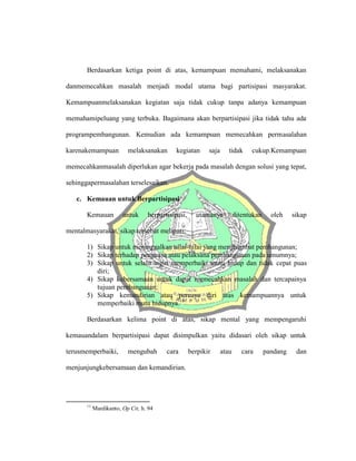 Berdasarkan ketiga point di atas, kemampuan memahami, melaksanakan
danmemecahkan masalah menjadi modal utama bagi partisipasi masyarakat.
Kemampuanmelaksanakan kegiatan saja tidak cukup tanpa adanya kemampuan
memahamipeluang yang terbuka. Bagaimana akan berpartisipasi jika tidak tahu ada
programpembangunan. Kemudian ada kemampuan memecahkan permasalahan
karenakemampuan melaksanakan kegiatan saja tidak cukup.Kemampuan
memecahkanmasalah diperlukan agar bekerja pada masalah dengan solusi yang tepat,
sehinggapermasalahan terselesaikan.
c. Kemauan untuk Berpartisipasi
Kemauan untuk berpartisipasi, utamanya ditentukan oleh sikap
mentalmasyarakat, sikap tersebut meliputi;
1) Sikap untuk meninggalkan nilai-nilai yang menghambat pembangunan;
2) Sikap terhadap penguasa atau pelaksana pembangunan pada umumnya;
3) Sikap untuk selalu ingin memperbaiki mutu hidup dan tidak cepat puas
diri;
4) Sikap kebersamaan untuk dapat memecahkan masalah dan tercapainya
tujuan pembangunan;
5) Sikap kemandirian atau percaya diri atas kemampuannya untuk
memperbaiki mutu hidupnya.11
Berdasarkan kelima point di atas, sikap mental yang mempengaruhi
kemauandalam berpartisipasi dapat disimpulkan yaitu didasari oleh sikap untuk
terusmemperbaiki, mengubah cara berpikir atau cara pandang dan
menjunjungkebersamaan dan kemandirian.
11
Mardikanto, Op Cit, h. 94
 