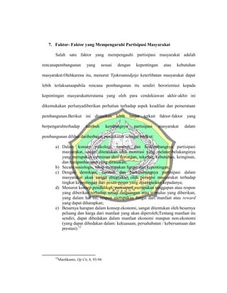 7. Faktor- Faktor yang Mempengaruhi Partisipasi Masyarakat
Salah satu faktor yang mempengauhi partisipasi masyarakat adalah
rencanapembangunan yang sesuai dengan kepentingan atau kebutuhan
masyarakat.Olehkarena itu, menurut Tjokroamidjojo keterlibatan masyarakat dapat
lebih terlaksanaapabila rencana pembangunan itu sendiri berorientasi kepada
kepentingan masyarakatterutama yang oleh para cendekiawan akhir-akhir ini
dikemukakan perlunyadiberikan perhatian terhadap aspek keadilan dan pemerataan
pembangunan.Berikut ini diuraikan lebih lanjut terkait faktor-faktor yang
berpengaruhterhadap tumbuh kembangnya partisipasi masyarakat dalam
pembangunan dilihat dariberbagai pendekatan sebagai berikut:
a) Dalam konsep psikologi, tumbuh dan berkembangnya partisipasi
masyarakat, sangat ditentukan oleh motivasi yang melatar-belakanginya
yang merupakan cerminan dari dorongan, tekanan, kebutuhan, keinginan,
dan harapanharapan yang dirasakan;
b) Secara sosiologis, sikap merupakan fungsi dari kepentingan;
c) Dengan demikian, tumbuh dan berkembangnya partisipasi dalam
masyarakat akan sangat ditentukan oleh persepsi masyarakat terhadap
tingkat kepentingan dari pesan-pesan yang disampaikan kepadanya;
d) Menurut konsep pendidikan, partisipasi merupakan tanggapan atau respon
yang diberikan terhadap setiap rangsangan atau stimulus yang diberikan,
yang dalam hal ini, respon merupakan fungsi dari manfaat atau reward
yang dapat diharapkan;
e) Besarnya harapan dalam konsep ekonomi, sangat ditentukan oleh besarnya
peluang dan harga dari manfaat yang akan diperoleh;Tentang manfaat itu
sendiri, dapat dibedakan dalam manfaat ekonomi maupun non-ekonomi
(yang dapat dibedakan dalam: kekuasaan, persahabatan / kebersamaan dan
prestasi).12
12
Mardikanto, Op Cit, h. 93-94
 