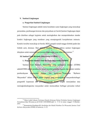 9. Sanitasi Lingkungan
a. Pengertian Sanitasi Lingkungan
Sanitasi lingkungan adalah status kesehatan suatu lingkungan yang mencakup
perumahan, pembuangan kotoran dan penyediaan air bersih.Sanitasi lingkungan dapat
pula diartikan sebagai kegiatan untuk meningkatkan dan mempertahankan standar
kondisi lingkungan yang mendasar yang mempengaruhi kesejahteraan manusia.
Kondisi tersebut mencakup air bersih, MCK sampah rumah tangga (limbah padat dan
limbah cair), drainase. Dari definisi tersebut, tampak bahwa sanitasi lingkungan
ditujukan untuk memenuhi persyaratan lingkungan yang sehat dan nyaman.15
10. Sanitasi Total Berbasis Masyarakat (STBM).
1. Pengertian Sanitasi Total Berbasis Masyarakat (STBM)
Sanitasi Total Berbasis Masyarakat yang selanjutnya disebut (STBM)
adalahSTBM adalah pendekatan untuk merubah perilaku higienis dan saniter melalui
pemberdayaan masyarakat dengan cara pemicuan.16
Pengertian “Berbasis
Masyarakat” dalam STBM adalah kondisi yang menempatkan masyarakatsebagai
pengambil keputusan dan penanggungjawab dalam rangka menciptakan atau
meningkatkankapasitas masyarakat untuk memecahkan berbagai persoalan terkait
15
Niken Luluk Cahyani Partisipasi Kepala Keluarga Dalam Perbaikan Sanitasi Lingkungan
Permukiman,http://lib.unnes.ac.id/18146/1/3201408065.pdf, h. 17-18 di akses tanggal 15-Oktober-
2016
16
Kementerian Kesehatan RI, Kurikulum dan Modul Pelatihan Tot Wirausaha Sanitasi Total
Berbasis Masyarakat (STBM) di Indonesia, h. 52
 