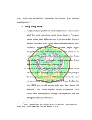 upaya peningkatan kualitashidup, kemandirian, kesejahteraan, serta menjamin
keberlanjutannya.17
2. Prinsip-Prinsip STBM
a. Tanpa subsidi, masyarakattidak menerima bantuan dari pemerintah atau
pihak lain untuk menyediakan sarana sanitasi dasarnya. Penyediaan
sarana sanitasi dasar adalah tanggung jawab masyarakat. Sekiranya
individu masyarakat belum mampu menyediakan sanitasi dasar, maka
diharapkan adanya kepedulian dan kerjasama dengan anggota
masyarakat lain untuk membantu mencarikan solusi. Dalam hal ini,
wirausaha STBM diharapkan juga dapat memberikan solusi dengan
menyediakan beragam opsi pasokan sanitasi disesuaikan dengan
kebutuhan dan kemampuan ekonomi masyarakat.
b. Masyarakat sebagai pemimpin,inisiatif pembangunan sarana sanitasi
hendaknya berasal dari masyarakat. Wirausaha STBM, sebagai bagian
dari masyarakat, dituntut untuk memiliki semangat berwirausaha (spirit
entrepreneurship), salah satunya adalah inisiatif. Dengan demikian lima
pilar STBM akan menjadi peluang usaha yang dapat digarap oleh
wirausaha STBM. Semua kegiatan maupun pembangunan sarana
sanitasi dibuat oleh masyarakat. Sehingga ikut campur pihak luar tidak
diharapkan dan tidak diperbolehkan.
17
Majelis Ulama Indonesia, Air, Kebersihan, Sanitasi dan Kesehatan Lingkungan menurut
Agama Islam, (Sekolah Pascasarjana Universitas Nasional, 2016), h. 7
 