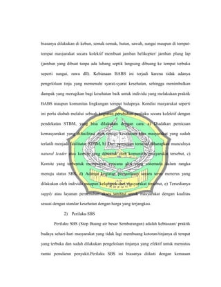 biasanya dilakukan di kebun, semak-semak, hutan, sawah, sungai maupun di tempat-
tempat masyarakat secara kolektif membuat jamban helikopter/ jamban plung lap
(jamban yang dibuat tanpa ada lubang septik langsung dibuang ke tempat terbuka
seperti sungai, rawa dll). Kebiasaan BABS ini terjadi karena tidak adanya
pengelolaan tinja yang memenuhi syarat-syarat kesehatan, sehingga menimbulkan
dampak yang merugikan bagi kesehatan baik untuk individu yang melakukan praktik
BABS maupun komunitas lingkungan tempat hidupnya. Kondisi masyarakat seperti
ini perlu diubah melalui sebuah kegiatan perubahan perilaku secara kolektif dengan
pendekatan STBM, yang bisa dilakukan dengan cara: a) Diadakan pemicuan
kemasyarakat yang difasilitasi oleh tenaga kesehatan atau masyarakat yang sudah
terlatih menjadi fasilitator STBM, b) Dari pemicuan tersebut diharapkan munculnya
natural leader atau komite yang dibentuk oleh komunitas masyarakat tersebut, c)
Komite yang terbentuk mempunyai rencana aksi yang sistematis dalam rangka
menuju status SBS, d) Adanya kegiatan pemantauan secara terus menerus yang
dilakukan oleh individu maupun kelompok dari masyarakat tersebut, e) Tersedianya
supply atau layanan pemenuhan akses sanitasi untuk masyarakat dengan kualitas
sesuai dengan standar kesehatan dengan harga yang terjangkau.
2) Perilaku SBS
Perilaku SBS (Stop Buang air besar Sembarangan) adalah kebiasaan/ praktik
budaya sehari-hari masyarakat yang tidak lagi membuang kotoran/tinjanya di tempat
yang terbuka dan sudah dilakukan pengelolaan tinjanya yang efektif untuk memutus
rantai penularan penyakit.Perilaku SBS ini biasanya diikuti dengan kemauan
 
