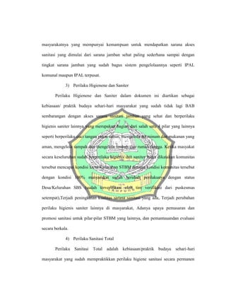 masyarakatnya yang mempunyai kemampuan untuk mendapatkan sarana akses
sanitasi yang dimulai dari sarana jamban sehat paling sederhana sampai dengan
tingkat sarana jamban yang sudah bagus sistem pengelolaannya seperti IPAL
komunal maupun IPAL terpusat.
3) Perilaku Higienene dan Saniter
Perilaku Higienene dan Saniter dalam dokumen ini diartikan sebagai
kebiasaan/ praktik budaya sehari-hari masyarakat yang sudah tidak lagi BAB
sembarangan dengan akses sarana sanitasi jamban yang sehat dan berperilaku
higienis saniter lainnya yang merupakan bagian dari salah satu 4 pilar yang lainnya
seperti berperilaku cuci tangan pakai sabun, mengelola air minum dan makanan yang
aman, mengelola sampah dan mengelola limbah cair rumah tangga. Ketika masyakat
secara keseluruhan sudah berperilaku higienis dan saniter maka dikatakan komunitas
tersebut mencapai kondisi Desa/Kelurahan STBM dimana kondisi komunitas tersebut
dengan kondisi 100% masyarakat sudah berubah perilakunya dengan status
Desa/Kelurahan SBS (sudah terverifikasi oleh tim verifikasi dari puskesmas
setempat),Terjadi peningkatan kualitas sarana sanitasi yang ada, Terjadi perubahan
perilaku higienis saniter lainnya di masyarakat, Adanya upaya pemasaran dan
promosi sanitasi untuk pilar-pilar STBM yang lainnya, dan pemantauandan evaluasi
secara berkala.
4) Perilaku Sanitasi Total
Perilaku Sanitasi Total adalah kebiasaan/praktik budaya sehari-hari
masyarakat yang sudah mempraktikkan perilaku higiene sanitasi secara permanen
 