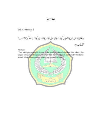 MOTTO
QS. Al-Maidah: 2



















Artinya :
“Dan tolong-menolonglah kamu dalam (mengerjakan) kebajikan dan takwa, dan
jangan tolong-menolong dalam berbuat dosa dan pelanggaran. dan bertakwalah kamu
kepada Allah, Sesungguhnya Allah Amat berat siksa-Nya”.
 