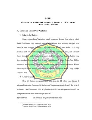 BAB III
PARTISIPASI MASYARAKAT DALAM SANITASI LINGKUNGAN
DI DESA WAYHALOM
A. Gambaran Umum Desa Wayhalom
1. Sejarah Berdirinya
Pada awalnya Desa Wayhalom masih bergabung dengan Desa lainnya yakni,
Desa Kedaloman yang memang sangat bersebelahan atau sekarang menjadi desa
terdekat atau tetangga kampung. Desa Wayhalom berdiri pada tahun 2007 yang
disahkan oleh SK Bupati Tanggamus dan dipimpin oleh Bapak Holil, dan setelah 6
bulan kemudian pada tahun yang sama diadakan pemilihan Kepala Pekon yang
dimenangkan oleh saudara Holil dengan masa jabatan 6 tahun. Pekon Way Halom
umumnya masih relatif muda dan masih sangat membutuhkan perhatian khusus
dalam segala sektor. setelah itu dilanjutkan oleh kepemimpinan Bapak Cecep Periode
2013 s/d 2019.1
2. Letak Geografis
Desa Wayhalom merupakan salah satu desa dari 12 pekon yang berada di
wilayah Kecamatan Gunung Alip Kabupaten Tanggamus yang terletak 5 Km ke arah
utara dari kota Kecamatan. Desa Wayhalom memiliki luas wilayah sebesar 460 Ha.
Dengan ketentuan batas-batas sebagai berikut:2
Sebelah Utara : Berbatasan dengan Pekon Sukamernah
1
Sumber : Profil Desa Wayhalom Tahun 2016.
2
Sumber : Profil Desa Wayhalom Tahun 2016.
 