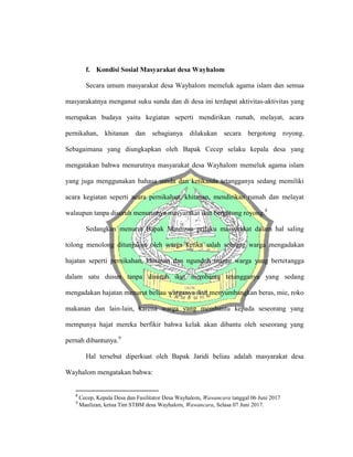 f. Kondisi Sosial Masyarakat desa Wayhalom
Secara umum masyarakat desa Wayhalom memeluk agama islam dan semua
masyarakatnya menganut suku sunda dan di desa ini terdapat aktivitas-aktivitas yang
merupakan budaya yaitu kegiatan seperti mendirikan rumah, melayat, acara
pernikahan, khitanan dan sebagianya dilakukan secara bergotong royong.
Sebagaimana yang diungkapkan oleh Bapak Cecep selaku kepala desa yang
mengatakan bahwa menurutnya masyarakat desa Wayhalom memeluk agama islam
yang juga menggunakan bahasa sunda dan ketikaada tetangganya sedang memiliki
acara kegiatan seperti acara pernikahan, khitanan, mendirikan rumah dan melayat
walaupun tanpa disuruh menurutnya masyarakat ikut bergotong royong.8
Sedangkan menurut Bapak Maulizan prilaku masyarakat dalam hal saling
tolong menolong ditunjukan oleh warga ketika salah seorang warga mengadakan
hajatan seperti pernikahan, khitanan dan ngunduh mantu warga yang bertetangga
dalam satu dusun tanpa disuruh ikut membantu tetangganya yang sedang
mengadakan hajatan menurut beliau warganya ikut menyumbangkan beras, mie, roko
makanan dan lain-lain, karena warga yang membantu kepada seseorang yang
mempunya hajat mereka berfikir bahwa kelak akan dibantu oleh seseorang yang
pernah dibantunya.9
Hal tersebut diperkuat oleh Bapak Jaridi beliau adalah masyarakat desa
Wayhalom mengatakan bahwa:
8
Cecep, Kepala Desa dan Fasilitator Desa Wayhalom, Wawancara tanggal 06 Juni 2017
9
Maulizan, ketua Tim STBM desa Wayhalom, Wawancara, Selasa 07 Juni 2017.
 
