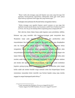 ”Benar waktu ada tetangga yang ada hajatan saya atau yang lain juga ikut
ngebantu bareng-bareng ngerjainnya takutnyakan kalau kita nanti punya
hajat kalau gx ngebantu nanti ngga ada yang bantuin juga”.10
Sedangkan dari perkataan ibu Rusnah beliau mengatakan bahwa:
“Kalau tetangga saya ngadain hajatan seperti sunatan ya saya juga ikut
ngebantu masak-masak disana trus kesananya sambil bawa baskom itu isinya
ya beras, mie lau gx mie kadang bihun tergantung punya uangnyalah dek”.
Dari aktivitas diatas bukan hanya pada kegiatan acara pernikahan, tahlilan,
khitanan saja yang memiliki sifat kegotong-royongan pada masyarakat desa
Wayhalom tetapi pada kegiatan perbaikan jalan dan pembersihan jalan
masyarakatpun ikut berpartisipasi dalam hal ini, seperti halnya yang diungkapkan
oleh ibu Suniah beliau adalah angggota Tim STBM desa Wayhalom beliau
mengatakan bahwa menurutnya dalam pembangunan terhadap perbaikan jalan
masyarakatpun ikut berpartisipasi dalam memperbaiki jalan yang rusak dengan satu
tujuan bahwa pada akhirnya mereka juga yang merasakan manfaatnya ketika jalan
tersebut sudah bagus. Namun menurutnya masyarakat di desa Wayhalom sebelum
ada intruksi dari aparatur pemerintah di desanya warga enggan untuk melakukan
kegiatan gotong-royong dalam pembangunan jalan dan pembersihan jalan tetapai
ketika sudah ada intruksi barulah warga memulai untuk ikut berpartisipasi karena
menurutnya masyarakat disini memiliki rasa hormat kepada orang yang mereka
anggap itu sangat berpengaruh pada dirinya.11
10
Jaridi, masyarakat desa Wayhalom, Wawancara tanggal 06 Juni 2017
11
Suniah, Anggota Tim STBM Wayhalom, Wawancara tanggal 07 Juni 2017
 