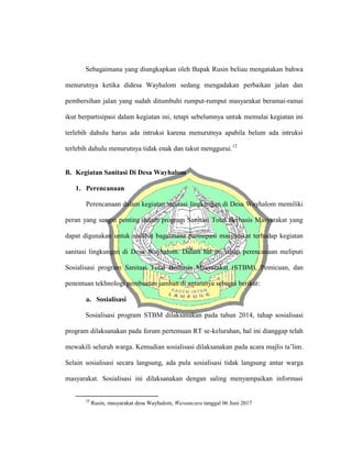 Sebagaimana yang diungkapkan oleh Bapak Rusin beliau mengatakan bahwa
menurutnya ketika didesa Wayhalom sedang mengadakan perbaikan jalan dan
pembersihan jalan yang sudah ditumbuhi rumput-rumput masyarakat beramai-ramai
ikut berpartisipasi dalam kegiatan ini, tetapi sebelumnya untuk memulai kegiatan ini
terlebih dahulu harus ada intruksi karena menurutnya apabila belum ada intruksi
terlebih dahulu menurutnya tidak enak dan takut menggurui.12
B. Kegiatan Sanitasi Di Desa Wayhalom
1. Perencanaan
Perencanaan dalam kegiatan sanitasi lingkungan di Desa Wayhalom memiliki
peran yang sangat penting dalam program Sanitasi Total Berbasis Masyarakat yang
dapat digunakan untuk melihat bagaimana partisipasi masyarakat terhadap kegiatan
sanitasi lingkungan di Desa Wayhalom. Dalam hal ini tahap perencanaan meliputi
Sosialisasi program Sanitasi Total Berbasis Masyarakat (STBM), Pemicuan, dan
penentuan tekhnologi pembuatan jamban di antaranya sebagai berikut:
a. Sosialisasi
Sosialisasi program STBM dilaksanakan pada tahun 2014, tahap sosialisasi
program dilaksanakan pada forum pertemuan RT se-kelurahan, hal ini dianggap telah
mewakili seluruh warga. Kemudian sosialisasi dilaksanakan pada acara majlis ta’lim.
Selain sosialisasi secara langsung, ada pula sosialisasi tidak langsung antar warga
masyarakat. Sosialisasi ini dilaksanakan dengan saling menyampaikan informasi
12
Rusin, masyarakat desa Wayhalom, Wawancara tanggal 06 Juni 2017
 
