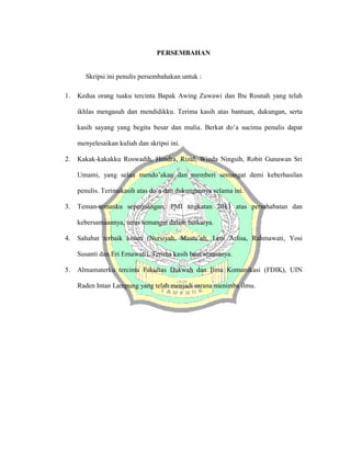 PERSEMBAHAN
Skripsi ini penulis persembahakan untuk :
1. Kedua orang tuaku tercinta Bapak Awing Zuwawi dan Ibu Rosnah yang telah
ikhlas mengasuh dan mendidikku. Terima kasih atas bantuan, dukungan, serta
kasih sayang yang begitu besar dan mulia. Berkat do’a sucimu penulis dapat
menyelesaikan kuliah dan skripsi ini.
2. Kakak-kakakku Roswadih, Hendra, Rizal, Winda Ningsih, Robit Gunawan Sri
Umami, yang selau mendo’akan dan memberi semangat demi keberhasilan
penulis. Terimakasih atas do’a dan dukungannya selama ini.
3. Teman-temanku seperjuangan, PMI angkatan 2013 atas persahabatan dan
kebersamaannya, terus semangat dalam berkarya.
4. Sahabat terbaik kosan (Nursiyah, Mastu’ah, Leni Arlisa, Rahmawati, Yosi
Susanti dan Eri Ernawati). Terima kasih buat semuanya.
5. Almamaterku tercinta Fakultas Dakwah dan Ilmu Komunikasi (FDIK), UIN
Raden Intan Lampung yang telah menjadi sarana menimba ilmu.
 
