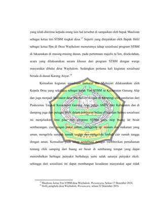 yang telah diterima kepada orang lain hal tersebut di sampaikan oleh bapak Maulizan
sebagai ketua tim STBM tingkat desa.13
Seperti yang dinyatakan oleh Bapak Holil
sebagai ketua Ppn di Desa Wayhalom menurutnya tahap sosialisasi program STBM
di laksanakan di masing-masing dusun, pada pertemuan majelis ta’lim, disekolahan,
acara yang dilaksanakan secara khusus dari program STBM dengan warga
masyarakat dibalai desa Wayhalom. Sedangkan pertama kali kegiatan sosialisasi
berada di dusun Karang Anyar.14
Kemudian kegiatan sosialisasi menurut Ibu Muhayati dilaksanakan oleh
Kepala Desa yang sekaligus sebagai ketua Tim STBM se Kecamatan Gunung Alip
dan juga menjadi fasilitator desa Wayhalom dengan di dampingi oleh sanitarian dari
Puskesmas Tingkat Kecamatan Gunung Alip, pokja AMPL dari Kabupaten dan di
damping juga dari petugas SNV dalam penuturan beliau di katakan bahwa sosialisasi
ini menjelaskan lima pilar dari program STBM yaitu stop buang iar besar
sembarangan, cuci tangan pakai sabun, mengelola iar minum dan makanan yang
aman, mengelola sampah rumah tangga dan mengelola limbah cair rumah tangga
dengan aman. Kemudian pada tahap sosialisasi petugas memberikan pemahaman
tentang efek samping dari buang air besar di sembarang tempat yang dapat
menimbulkan berbagai penyakit berbahaya yaitu salah satunya penyakit ekoli.
sehingga dari sosialisasi ini dapat membangun kesadaran masyarakat agar tidak
13
Maulizan, ketua Tim STBM desa Wayhalom, Wawancara, Selasa 17 Desember 2016.
14
Holil, penghulu desa Wayhalom, Wawancara, selasa 22 Desember 2016
 