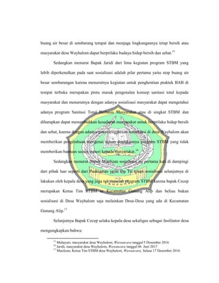buang air besar di sembarang tempat dan menjaga lingkungannya tetap bersih atau
masyarakat desa Wayhalom dapat berprilaku budaya hidup bersih dan sehat.15
Sedangkan menurut Bapak Jaridi dari lima kegiatan program STBM yang
lebih diperkenalkan pada saat sosialisasi adalah pilar pertama yaitu stop buang air
besar sembarangan karena menurutnya kegiatan untuk penghentian praktek BAB di
tempat terbuka merupakan pintu masuk pengenalan konsep sanitasi total kepada
masyarakat dan menurutnya dengan adanya sosialisasi masyarakat dapat mengetahui
adanya program Sanitasi Total Berbasis Masyarakat atau di singkat STBM dan
diharapkan dapat menumbuhkan kesadaran masyarakat untuk berprilaku hidup bersih
dan sehat, karena dengan adanya penyelenggaraan sosialisasi di desa Wayhalom akan
memberikan pengetahuan mengenai tujuan diadakannya program STBM yang tidak
memberikan bantuan secara materi kepada masyarakat.16
Sedangkan menurut Bapak Maulizan sosialisasi ini pertama kali di dampingi
dari pihak luar seperti dari Puskesmas yaitu Ibu Tri tetapi sosialisasi selanjutnya di
lakukan oleh kepala desa yang juga tau masalah program STBM karena bapak Cecep
merupakan Ketua Tim STBM se Kecamatan Gunung Alip dan beliau bukan
sosialisasi di Desa Wayhalom saja melainkan Desa-Desa yang ada di Kecamatan
Gunung Alip.17
Selanjutnya Bapak Cecep selaku kepala desa sekaligus sebagai fasilitator desa
mengungkapkan bahwa:
15
Muhayati, masyarakat desa Wayhalom, Wawancara tanggal 5 Desember 2016
16
Jaridi, masyarakat desa Wayhalom, Wawancara tanggal 06 Juni 2017
17
Maulizan, Ketua Tim STBM desa Wayhalom, Wawancara, Selasa 17 Desember 2016.
 