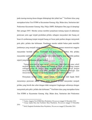 pada masing-masing dusun dengan didampingi dari pihak luar.21
Fasilitator desa yang
merupakan ketua Tim STBM se Kecamatan Gunung Alip, Bidan desa, Sanitarian dari
Puskesmas Kecamatan Gunung Alip, Pokja AMPL Kabupaten Dan juga di dampingi
Dari petugas SNV. Mereka semua memberi penjelasan tentang tujuan di adakannya
pemicuan yaitu agar terjadi perubahan prilaku sebagian masyarakat dari buang air
besar di sembaranag tempat menjadi buang air besar pada jamban dengan menyentuh
pola pikir, prilaku dan kebiasaan. Penekanan mereka adalah bukan pada memiliki
jambannya yang menjadi tujuan dilakukannya pemicuan namun memotivasi anggota
masyarakat berubah prilaku. Fasilitator desa berkeyakinan bahwa bila prilaku
masyarakat sudah berubah maka anggota masyarakat tersebut akan memiliki jamban
seperti yang dituturkannya sebagai berikut:
“Tujuan pemicuan ini agar warga terpicu dari yang tidak tau sama sekali
menjadi mengerti efek samping dari buang iar besar di sembarang tempat
sehingga orang itu terpicu untuk merubah prilaku hidup bersih dengan
menyentuh perasaan, pola pikir, perilaku, dan kebiasaan individu atau
masyarakat sehingga mereka berkeinginan untuk membuat jamban”.22
Pernyataan tersebut diatas seperti halnya diungkapkan oleh bapak Holil
menurutnya pemicuan adalah upaya untuk merubah prilaku masyarakat menjadi
prilaku yang bersih dan sehat dengan tidak mengotori lingkungan sekitarnya dengan
menyentuh pola pikir, prilaku dan kebiasaan.23
Fasilitator desa yang merupakan ketua
Tim STBM se Kecamatan Gunung Alip, Bidan desa, Sanitarian dari Puskesmas
21
Yunita, Anggota Tim STBM Desa Wayhalom, Wawancara tanggal 18 Desember 2016
22
Cecep, kepala Desa dan Fasilitator Desa Wayhalom, Wawancara tanggal 19 Desember
2016
23
Holil, Penghulu Pernikahan Desa Wayhalom, Wawancara tanggal 22 Desember 2016
 