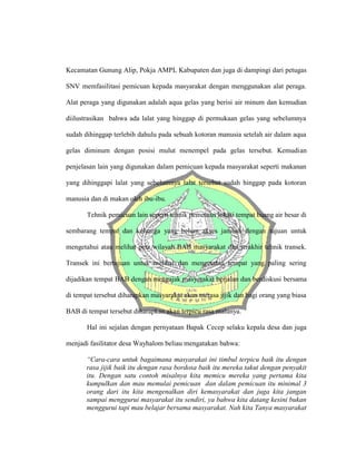 Kecamatan Gunung Alip, Pokja AMPL Kabupaten dan juga di dampingi dari petugas
SNV memfasilitasi pemicuan kepada masyarakat dengan menggunakan alat peraga.
Alat peraga yang digunakan adalah aqua gelas yang berisi air minum dan kemudian
diilustrasikan bahwa ada lalat yang hinggap di permukaan gelas yang sebelumnya
sudah dihinggap terlebih dahulu pada sebuah kotoran manusia setelah air dalam aqua
gelas diminum dengan posisi mulut menempel pada gelas tersebut. Kemudian
penjelasan lain yang digunakan dalam pemicuan kepada masyarakat seperti makanan
yang dihinggapi lalat yang sebelumnya lalat tersebut sudah hinggap pada kotoran
manusia dan di makan oleh ibu-ibu.
Tehnik pemicuan lain seperti tehnik pemetaan lokasi tempat buang air besar di
sembarang tempat dan keluarga yang belum akses jamban dengan tujuan untuk
mengetahui atau melihat peta wilayah BAB masyarakat dan terakhir tehnik transek.
Transek ini bertujuan untuk melihat dan mengetahui tempat yang paling sering
dijadikan tempat BAB dengan mengajak masyarakat berjalan dan berdiskusi bersama
di tempat tersebut diharapkan masyarakat akan merasa jijik dan bagi orang yang biasa
BAB di tempat tersebut diharapkan akan terpicu rasa malunya.
Hal ini sejalan dengan pernyataan Bapak Cecep selaku kepala desa dan juga
menjadi fasilitator desa Wayhalom beliau mengatakan bahwa:
“Cara-cara untuk bagaimana masyarakat ini timbul terpicu baik itu dengan
rasa jijik baik itu dengan rasa bordosa baik itu mereka takut dengan penyakit
itu. Dengan satu contoh misalnya kita memicu mereka yang pertama kita
kumpulkan dan mau memulai pemicuan dan dalam pemicuan itu minimal 3
orang dari itu kita mengenalkan diri kemasyarakat dan juga kita jangan
sampai menggurui masyarakat itu sendiri, ya bahwa kita datang kesini bukan
menggurui tapi mau belajar bersama masyarakat. Nah kita Tanya masyarakat
 