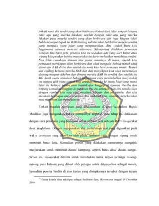 terkait nanti dia sendri yang akan berbicara bahwa dari tidur sampai bangun
tidur apa yang mereka lakukan, setelah bangun tidur apa yang mereka
lakukan pasti mereka sendiri yang akan berbicara dan juga kitapun tidak
boleh misalnya bapak ini BAB disiring nah itu tidak boleh biar mereka sendiri
yang mengaku yang jujur yang mengutarakan, dari situlah baru kita
bagaimana caranya mencari solusinya. Selanjutnya diadakan pemetaan
wilayah kita bikin peta, petanya kita itu sediakan ada yang dari kapur atau
tepung kita petakan bahwa masyarakat itu harus meletakan rumahnya sendiri.
Nah letak rumahnya dimana dan posisi rumahnya di mana, setelah kita
pemetaan merekapun akan berbicara dan akan mengaku bahwa rumah saya
disini dan BAB disini dan setelah itu nanti kita baru namanya trnsek. Trnsek
dan keliling kemana mereka BAB dan dari transekpun kita akan menemukan
disiring maupun dikebon dan dimana mereka BAB itu sendiri dan setalah itu
kita kasih suatu stimulasi bahwa bagaimana cara menimbulkan masyarakat
itu supaya jijik yaitu contoh kita arahkan mereka ke suatu lalat yang mana
lalat itu kakinya sekian atau banyak dan hinggap di kotoran ibu-ibu dan
terbang kemudian hinggap di makanan ibu-ibu dirumah, lalu kita simulasikan
dengan rambut kita satu saja misalnya kotoran dan ini rambut dan kita
masukan ke keaqua atau air minum dan makanan kita, otomatis mereka tidak
mau meminum dan memakannya”.24
Terkait masalah pemicuan yang dilaksanakan di desa Wayhalom Bapak
Maulizan juga mengatakan bahwa menurutnya kegiatan pada tahap ini, dilakukan
dengan cara pemetaan yang bertujuan untuk melihat peta wilayah BAB masyarakat
desa Wayhalom. Dengan mengunakan alat menurutnya alat yang digunakan pada
waktu pemicuan yang diberikan oleh pihak fasiliator yaitu dengan tepung untuk
membuat batas desa. Kemudian proses yang dilakukan menurutnya mengajak
masyarakaat untuk membuat dusun/ kampung, seperti batas desa/ dusun, sungai.
Selain itu, masyarakat diminta untuk menuliskan nama kepala keluarga masing-
masing pada batasan yang dibuat oleh petugas untuk ditempatkan sebagai rumah,
kemudian peserta berdiri di atas kertas yang disiapkannya tersebut dengan tujuan
24
Cecep kepala desa sekaligus sebagai fasilitator desa, Wawancara tanggal 19 Desember
2016
 