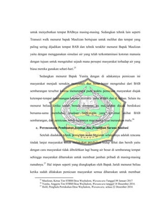 untuk menyebutkan tempat BABnya masing-masing. Sedangkan tehnik lain seperti
Transect walk menurut bapak Maulizan bertujuan untuk melihat dan tempat yang
paling sering dijadikan tempat BAB dan tehnik terakhir menurut Bapak Maulizan
yaitu dengan menggunakan simulasi air yang telah terkontaminasi kotoran manusia
dengan tujuan untuk mengetahui sejauh mana persepsi masyarakat terhadap air yang
biasa mereka gunakan sehari-hari.25
Sedangkan menurut Bapak Yunita dengan di adakannya pemicuan ini
masyarakat menjadi semakin menyadari dan benar-benar mengetahui dari BAB
sembarangan tersebut karena menurutnya pada waktu pemicuan masyarakat diajak
ketempat-tempat pembuangan kotoran manusia yaitu di kali dan di kebun. Selain itu
menurut beliau ketika sudah berada ditempat itu masyarakat diajak berdiskusi
bersama-sama membahas keadaan lingkungan yang tercemar akibat BAB
sembarangan, dari pemicuan inilah tujuannya masyarakat bisa merasakan malu.26
c. Perencanaan Pembuatan Jamban dan Pemilihan Sarana Sanitasi
Setelah diadakan tehnik pemicuan maka kegiatan selanjutnya adalah rencana
tindak lanjut masyarakat untuk melakukan perubahan hidup sehat dan bersih yaitu
dengan cara masyarakat tidak dibolehkan lagi buang air besar di sembaranag tempat
sehingga masyarakat diharuskan untuk membuat jamban pribadi di masing-masing
rumahnya.27
Hal inipun seperti yang diungkapkan oleh Bapak Jaridi menurut beliau
ketika sudah dilakukan pemicuan masyarakat semua diharuskan untuk membuat
25
Maulizan, Ketua Tim STBM Desa Wayhalom, Wawancara Tanggal 09 Januari 2017
26
Yunita, Anggota Tim STBM Desa Wayhalom, Wawancara tanggal 18 Desember 2016
27
Holil, Penghulu Pernikahan Desa Wayhalom, Wawancara, selasa 22 Desember 2016
 