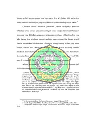 jamban pribadi dengan tujuan agar masyarakat desa Wayhalom tidak melakukan
buang air besar sembarangan yang mengakibatkan pencemaran lingkungan sekitar.28
Kemudian setelah penentuan pembuatan jamban selanjutnya pemilihan
teknologi sarana sanitasi yang akan dibangun sesuai kesepakatan masyarakat calon
pengguna yang dilakukan dengan menyajikan dan membahas pilihan teknologi yang
ada. Kepala desa sekaligus menjadi fasilitator desa menurut Ibu Suniah terlebih
dahulu menjelaskan kelebihan dan kekurangan masing-masing pilihan yang sesuai
dengan kondisi desa Wayhalom, berbagai alternatif pilihan teknologi sanitasi,
kelebihan dan kekurangan dari masing-masing jenis teknologi, serta konsekuensi
kebutuhan biaya masing-masing jenis teknologi dengan di bantu oleh Tim STBM
yang di bentuk oleh Bapak Cecep setelah di adakannya tahap pemicuan.29
Adapun pernyataan dari bapak Cecep sebagai kepala desa sekaligus menjadi
fasilitator desa wayhalom mengatakan bahwa:
“Setelah rencana tindak lanjut dalam menentukan pembuatan jamban
selanjutnya kita bersama-sama mencari solusi, berapa biayanya berapa
habisnya jadi yang tadinya mereka menunjuk yang tadinya keberatan dengan
uang nanti mereka akan bertanya dan kita kasih contoh ini WC yang sehat itu
seperti ini biayanya sekian misalnya 800 ribu dan merekapun akan kaget
karena apalagi yang sudah punya WC murah itumah saya bikin aja sekian
juta dan secara tidak langsung masyarakat yang punya juga akan memicu
teman-temannya yang belum memiliki WC jadi kita kasih contohnya seperti
itu dan mereka keberatan kemudian kita kasih lagi opsi WC yang lain agar
mereka bisa memilinya”.30
28
Jaridi, Masyarakat Desa Wayhalom, Wawancara tanggal 09 januari 2017
29
Suniah, Anggota Tim STBM Desa Wayhalom, Wawancara tanggal 18 Desember 2016
30
Cecep kepala desa sekaligus sebagai fasilitator desa, Wawancara tanggal 19 Desember
2016
 