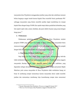 masyarakat desa Wayhalom menggunakan jamban yang sehat dan sederhana menurut
beliau harganya sangat murah karena Kepala Desa memiliki bisnis pembuatan WC
sehingga masyarakat yang belum memiliki jamban dapat membelinya ke tempat
kepala Desa dengan harga 50.000 ribu rupiah tetapi dalam pembelian kebutuhan yang
lain seperti septic tank, semen, batubata, dan pasir debeli di pasar yang sesuai dengan
harga pasar.33
2. Pelaksanaan
Pelaksanaan perbaikan sanitasi lingkungan di Desa Wayhalom melalui
program STBM yang meliputi stop buang air besar sembarangan masyarakat harus
mencucui tangan pakai sabun, mengelola air minum dengan aman, mengelola sampah
dengan baik dan mengelola limbah cair rumah tangga dengan aman.
a. Stop Buang Air Besar Sembarangan
Stop buang air besar adalah Suatu kondisi ketika masing-masing individu
tidak melakukan buang air besar sembarangan, dan di desa Wayhalom semua anggota
masyarakat disetiap rumah sudah memiliki jamban sehat dan sederhana yang
digunakan sebagai alat pembuangan tinja.34
Hal ini sejalan dengan pernyataan Bapak
Maulizan yaitu semua masyarakat di Desa Wayhalom tidak melakukan buang air
besar di sembarang tempat menurutnya karena masyarakat disini sudah memiliki
jamban dan menurutnya membuang tinja kesembarang tempat akan mencemari
33
Rusnah, Masyarakat Desa Wayhalom, Wawancara tanggal 06 Januari 2017
34
Observasi Non-Partisipan, Desa Wayhalom, tanggal 22 Desember 2016
 