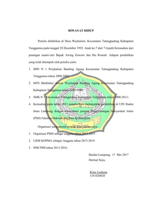 RIWAYAT HIDUP
Penulis dilahirkan di Desa Wayhalom, Kecamatan Talangpadang Kabupaten
Tanggamus pada tanggal 28 Desember 1993. Anak ke-7 dari 7 (tujuh) bersaudara dari
pasangan suami-istri Bapak Awing Zuwawi dan Ibu Rosnah. Adapun pendidikan
yang telah ditempuh oleh penulis yaitu:
1. SDN N 1 Wayhalom Banding Agung Kecamatan Talangpadang Kabupaten
Tanggamus tahun 2000-2005;
2. MTS Mathlahul Anwar Wayhalom Banding Agung Kecamatan Talangpadang
Kabupaten Tanggamus tahun 2005-2008;
3. SMK N 1 Kecamatan Talangpadang Kabupaten Tanggamus tahun 2008-2011;
4. Kemudian pada tahun 2013 penulis baru melanjutkan pendidikan di UIN Raden
Intan Lampung dengan konsentrasi jurusan Pengembangan Masyarakat Islam
(PMI) Fakultas Dakwah dan Ilmu Komunikasi.
Organisasi yang pernah penulis ikuti diantaranya:
1. Organisasi PMII sebagai anggota tahun 2013-2015
2. UKM KOPMA sebagai Anggota tahun 2013-2014
3. HMJ PMI tahun 2013-2016.
Bandar Lampung, 17 Mei 2017
Hormat Saya,
Rena Lisdiana
1341020020
 